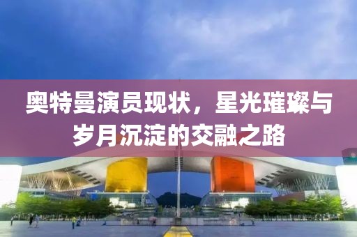 奥特曼演员现状，星光璀璨与岁月沉淀的交融之路