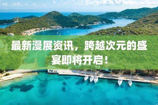 最新漫展资讯，跨越次元的盛宴即将开启！