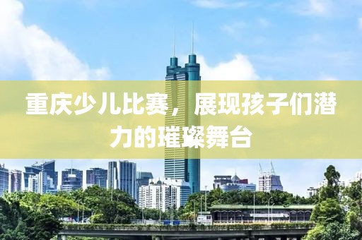重庆少儿比赛，展现孩子们潜力的璀璨舞台