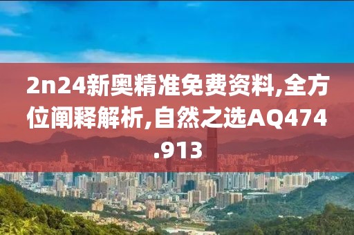 2n24新奥精准免费资料,全方位阐释解析,自然之选AQ474.913