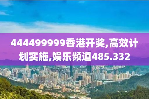 444499999香港开奖,高效计划实施,娱乐频道485.332
