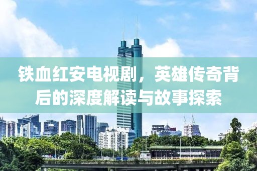 铁血红安电视剧，英雄传奇背后的深度解读与故事探索